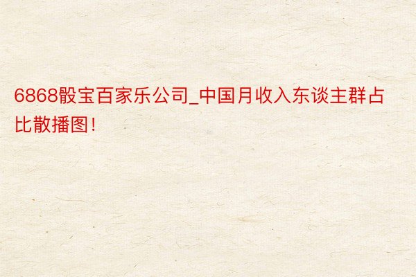 6868骰宝百家乐公司_中国月收入东谈主群占比散播图！