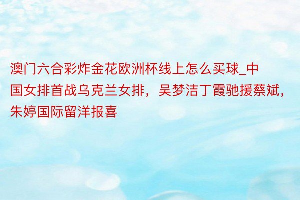 澳门六合彩炸金花欧洲杯线上怎么买球_中国女排首战乌克兰女排，吴梦洁丁霞驰援蔡斌，朱婷国际留洋报喜
