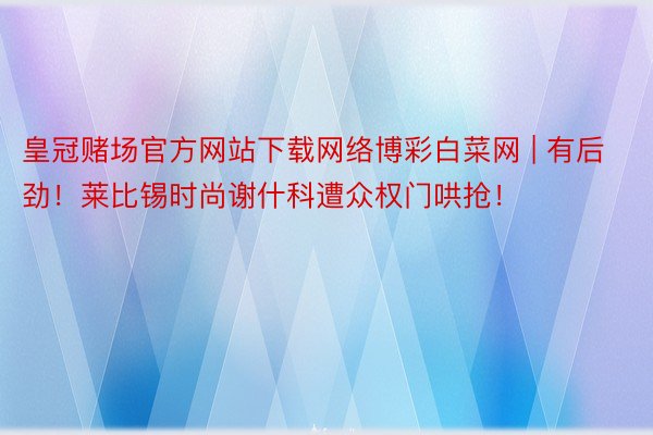 皇冠赌场官方网站下载网络博彩白菜网 | 有后劲！莱比锡时尚谢什科遭众权门哄抢！