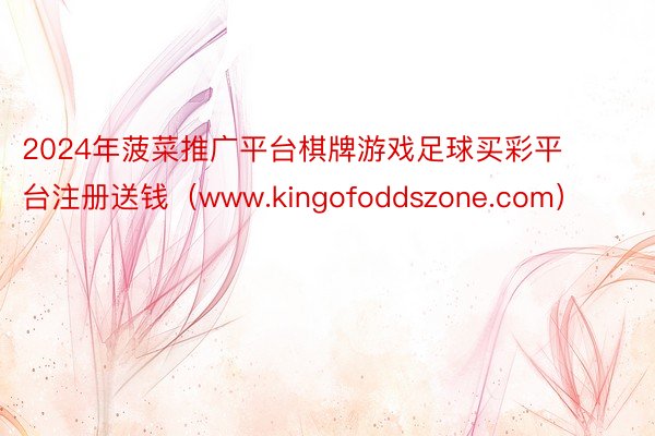 2024年菠菜推广平台棋牌游戏足球买彩平台注册送钱（www.kingofoddszone.com）