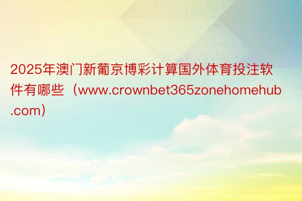 2025年澳门新葡京博彩计算国外体育投注软件有哪些（www.crownbet365zonehomehub.com）