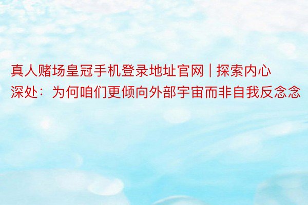 真人赌场皇冠手机登录地址官网 | 探索内心深处：为何咱们更倾向外部宇宙而非自我反念念