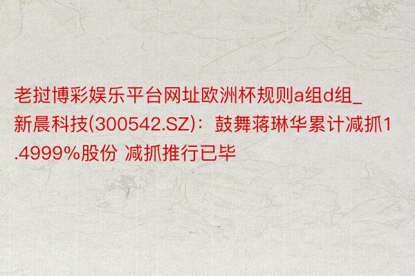 老挝博彩娱乐平台网址欧洲杯规则a组d组_新晨科技(300542.SZ)：鼓舞蒋琳华累计减抓1.4999%股份 减抓推行已毕