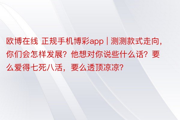 欧博在线 正规手机博彩app | 测测款式走向，你们会怎样发展？他想对你说些什么话？要么爱得七死八活，要么透顶凉凉？
