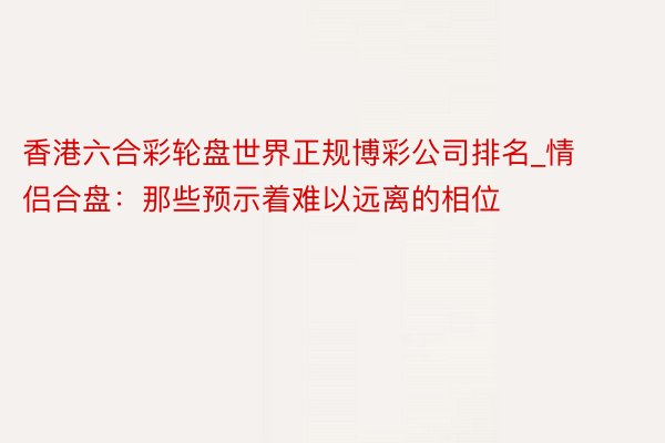 香港六合彩轮盘世界正规博彩公司排名_情侣合盘：那些预示着难以远离的相位