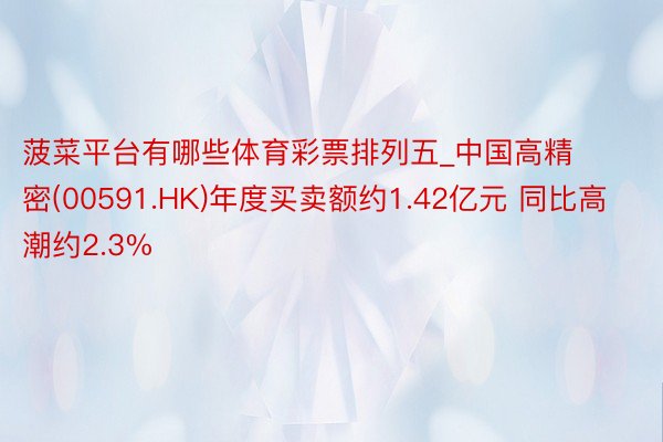 菠菜平台有哪些体育彩票排列五_中国高精密(00591.HK)年度买卖额约1.42亿元 同比高潮约2.3%